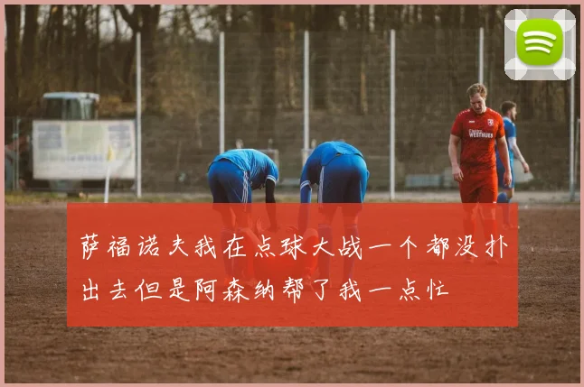 萨福诺夫我在点球大战一个都没扑出去但是阿森纳帮了我一点忙