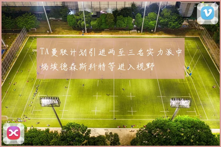 TA曼联计划引进两至三名实力派中场埃德森斯科特等进入视野